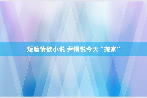 短篇情欲小说 尹锡悦今天“搬家”