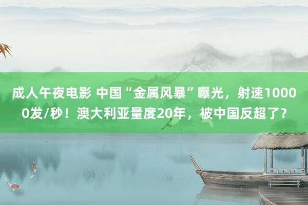 成人午夜电影 中国“金属风暴”曝光，射速10000发/秒！澳大利亚量度20年，被中国反超了？