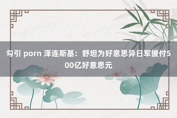 勾引 porn 泽连斯基：舒坦为好意思异日军援付500亿好意思元