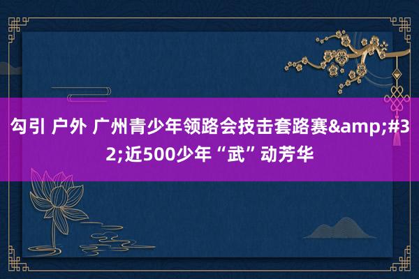 勾引 户外 广州青少年领路会技击套路赛&#32;近500少年“武”动芳华