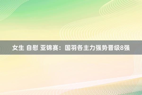 女生 自慰 亚锦赛：国羽各主力强势晋级8强
