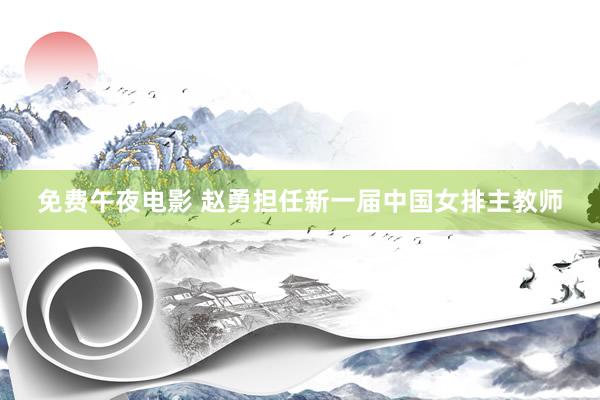 免费午夜电影 赵勇担任新一届中国女排主教师