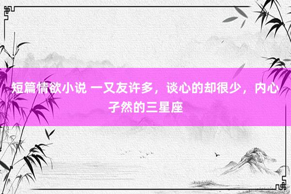 短篇情欲小说 一又友许多，谈心的却很少，内心孑然的三星座