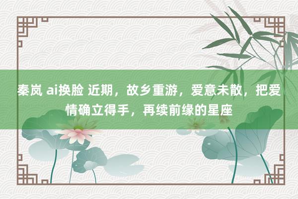 秦岚 ai换脸 近期，故乡重游，爱意未散，把爱情确立得手，再续前缘的星座