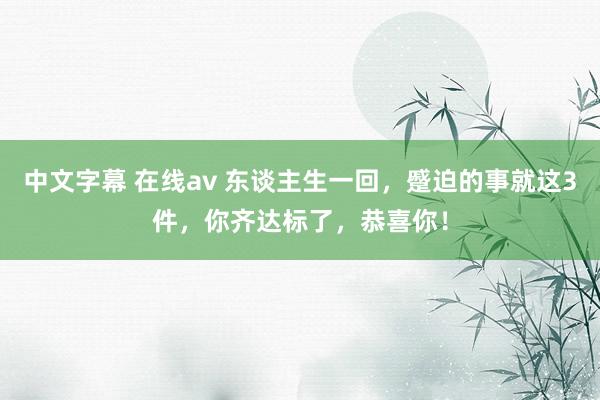 中文字幕 在线av 东谈主生一回，蹙迫的事就这3件，你齐达标了，恭喜你！