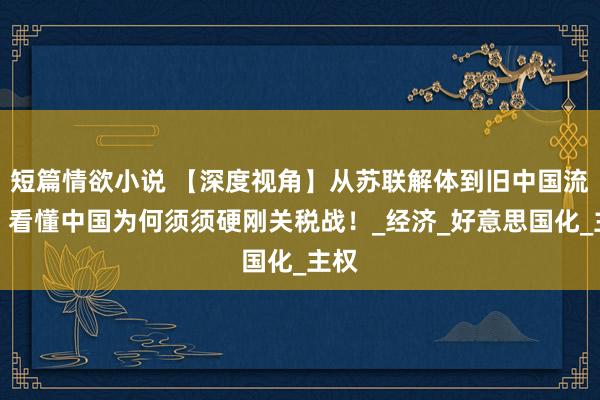 短篇情欲小说 【深度视角】从苏联解体到旧中国流泪，看懂中国为何须须硬刚关税战！_经济_好意思国化_主权