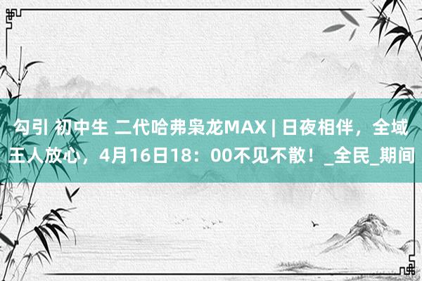 勾引 初中生 二代哈弗枭龙MAX | 日夜相伴，全域王人放心，4月16日18：00不见不散！_全民_期间