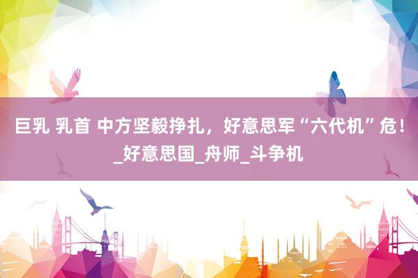 巨乳 乳首 中方坚毅挣扎，好意思军“六代机”危！_好意思国_舟师_斗争机