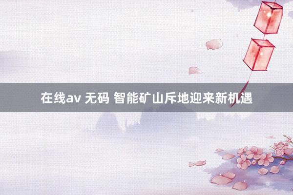 在线av 无码 智能矿山斥地迎来新机遇