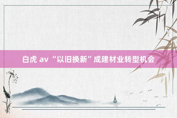 白虎 av “以旧换新”成建材业转型机会