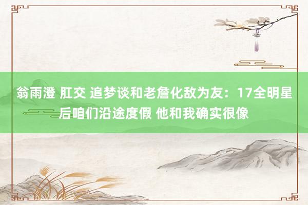 翁雨澄 肛交 追梦谈和老詹化敌为友：17全明星后咱们沿途度假 他和我确实很像