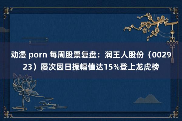 动漫 porn 每周股票复盘：润王人股份（002923）屡次因日振幅值达15%登上龙虎榜