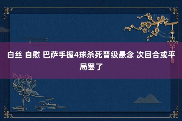 白丝 自慰 巴萨手握4球杀死晋级悬念 次回合或平局罢了