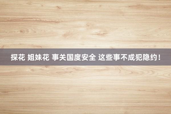 探花 姐妹花 事关国度安全 这些事不成犯隐约！