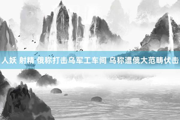 人妖 射精 俄称打击乌军工车间 乌称遭俄大范畴伏击