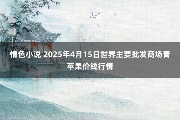 情色小说 2025年4月15日世界主要批发商场青苹果价钱行情