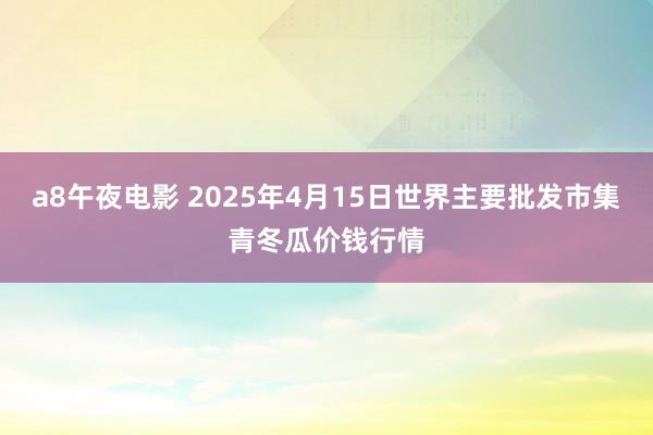 a8午夜电影 2025年4月15日世界主要批发市集青冬瓜价钱行情