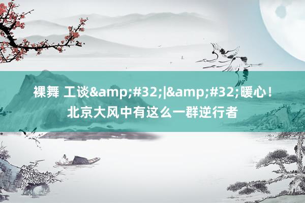 裸舞 工谈&#32;|&#32;暖心！北京大风中有这么一群逆行者