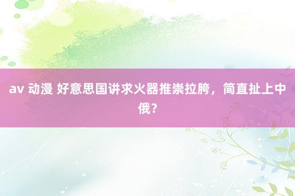 av 动漫 好意思国讲求火器推崇拉胯，简直扯上中俄？
