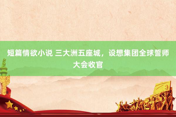 短篇情欲小说 三大洲五座城，设想集团全球誓师大会收官