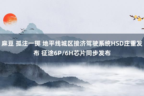 麻豆 孤注一掷 地平线城区接济驾驶系统HSD庄重发布 征途6P/6H芯片同步发布