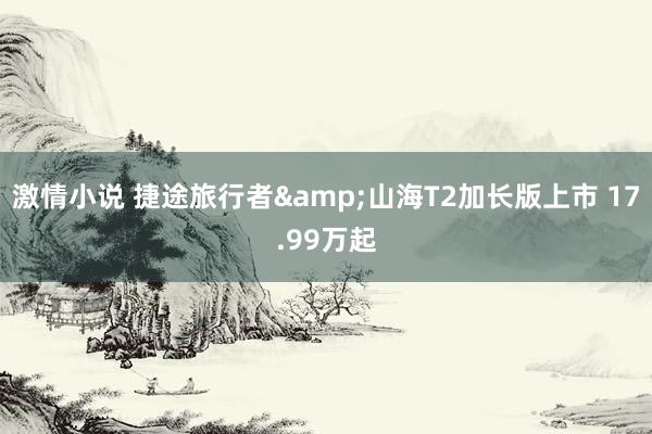 激情小说 捷途旅行者&山海T2加长版上市 17.99万起