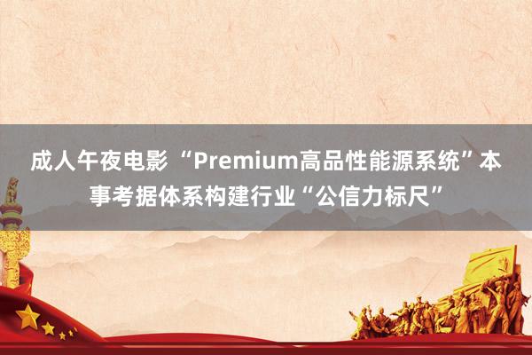 成人午夜电影 “Premium高品性能源系统”本事考据体系构建行业“公信力标尺”