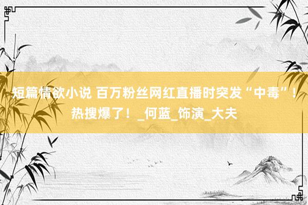 短篇情欲小说 百万粉丝网红直播时突发“中毒”！热搜爆了！_何蓝_饰演_大夫