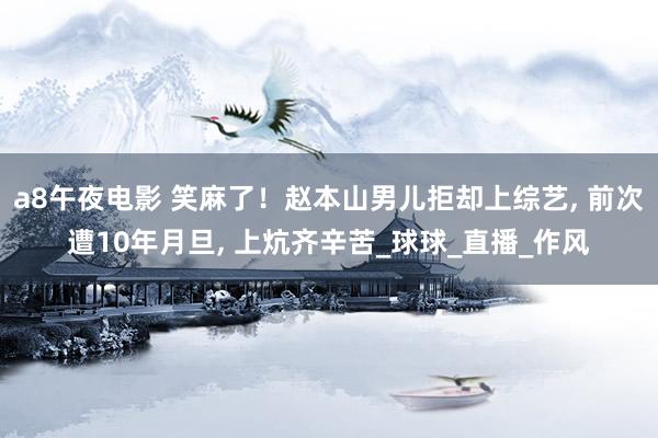 a8午夜电影 笑麻了！赵本山男儿拒却上综艺， 前次遭10年月旦， 上炕齐辛苦_球球_直播_作风