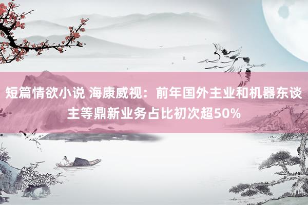 短篇情欲小说 海康威视：前年国外主业和机器东谈主等鼎新业务占比初次超50%