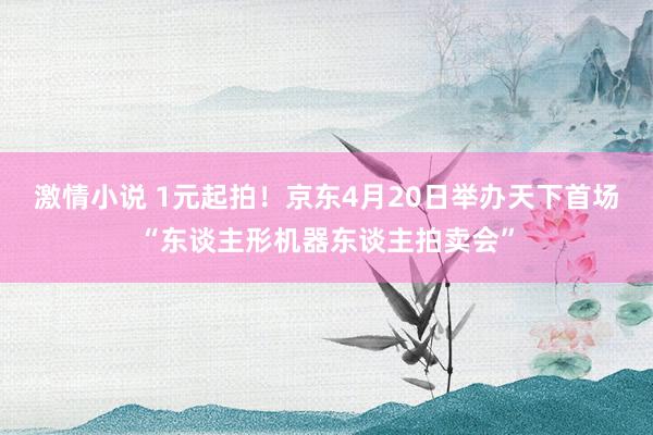 激情小说 1元起拍！京东4月20日举办天下首场“东谈主形机器东谈主拍卖会”