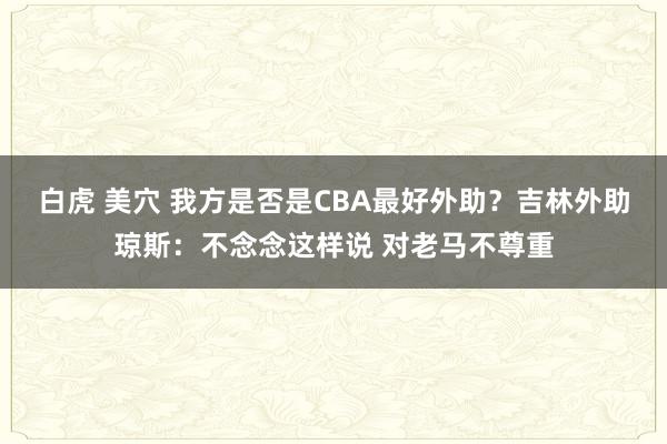 白虎 美穴 我方是否是CBA最好外助？吉林外助琼斯：不念念这样说 对老马不尊重