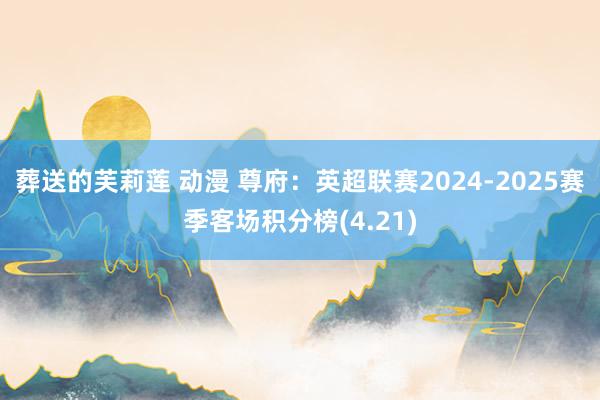 葬送的芙莉莲 动漫 尊府：英超联赛2024-2025赛季客场积分榜(4.21)