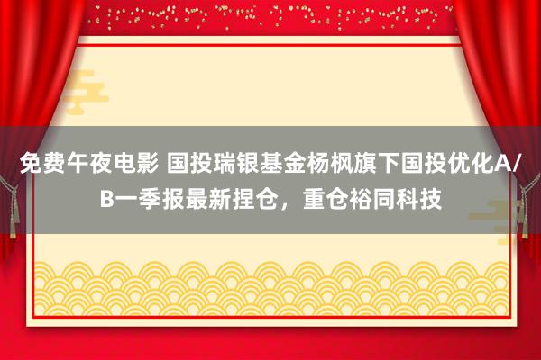免费午夜电影 国投瑞银基金杨枫旗下国投优化A/B一季报最新捏仓，重仓裕同科技
