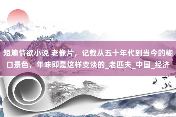 短篇情欲小说 老像片，记载从五十年代到当今的糊口景色，年味即是这样变淡的_老匹夫_中国_经济