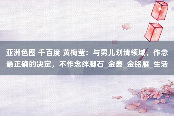 亚洲色图 千百度 黄梅莹：与男儿划清领域，作念最正确的决定，不作念绊脚石_金鑫_金铭雁_生活
