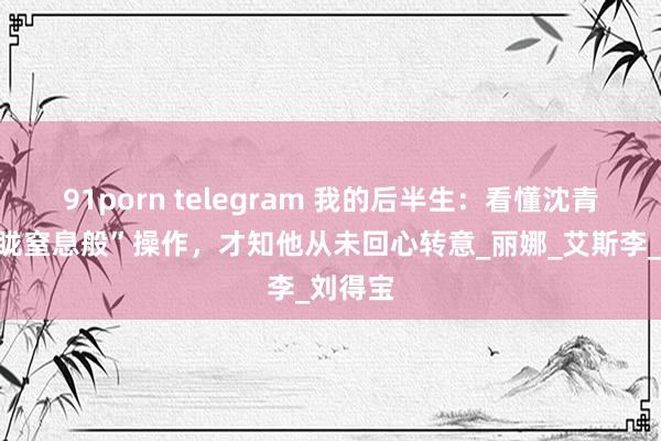 91porn telegram 我的后半生：看懂沈青的“蒙眬窒息般”操作，才知他从未回心转意_丽娜_艾斯李_刘得宝