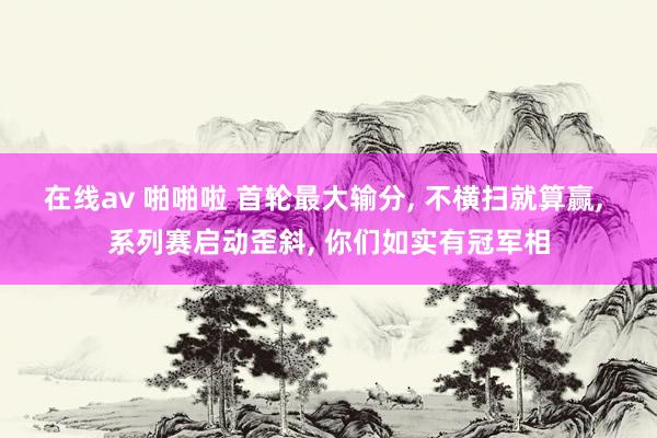 在线av 啪啪啦 首轮最大输分， 不横扫就算赢， 系列赛启动歪斜， 你们如实有冠军相