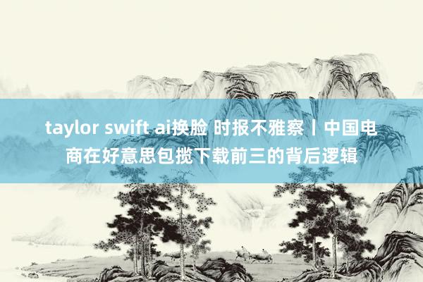 taylor swift ai换脸 时报不雅察丨中国电商在好意思包揽下载前三的背后逻辑