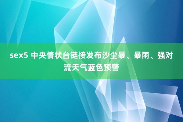 sex5 中央情状台链接发布沙尘暴、暴雨、强对流天气蓝色预警