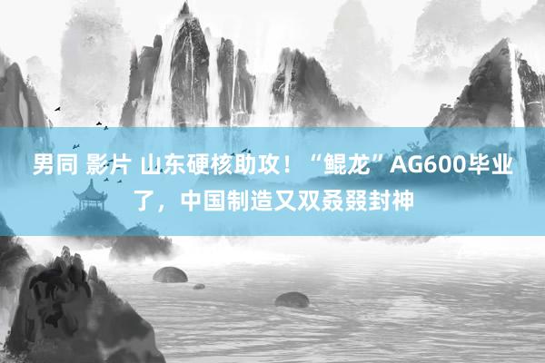 男同 影片 山东硬核助攻！“鲲龙”AG600毕业了，中国制造又双叒叕封神