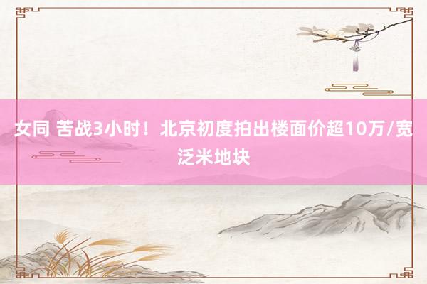 女同 苦战3小时！北京初度拍出楼面价超10万/宽泛米地块