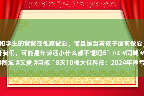 和学生的爸爸在他家做爱，而且是当着孩子面前做爱，太刺激了，孩子完全不看我们，可能是年龄还小什么都不懂吧🤣 #同城 #文爱 #自慰 18天10板大位科技：2024年净亏空2213.2万元