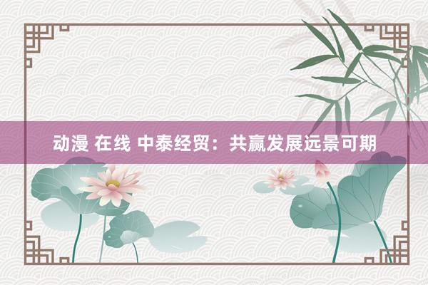 动漫 在线 中泰经贸：共赢发展远景可期