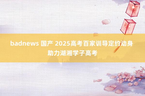 badnews 国产 2025高考百家训导定约动身 助力湖湘学子高考