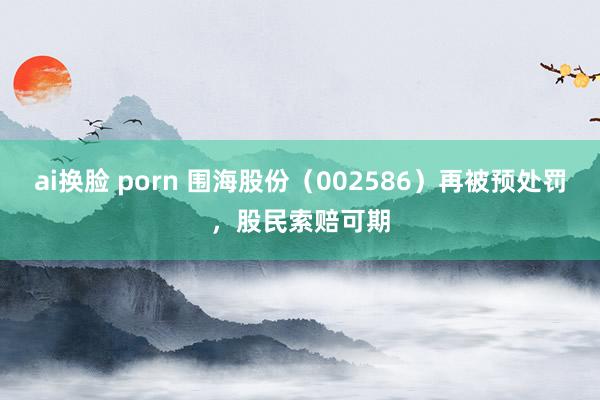 ai换脸 porn 围海股份（002586）再被预处罚，股民索赔可期