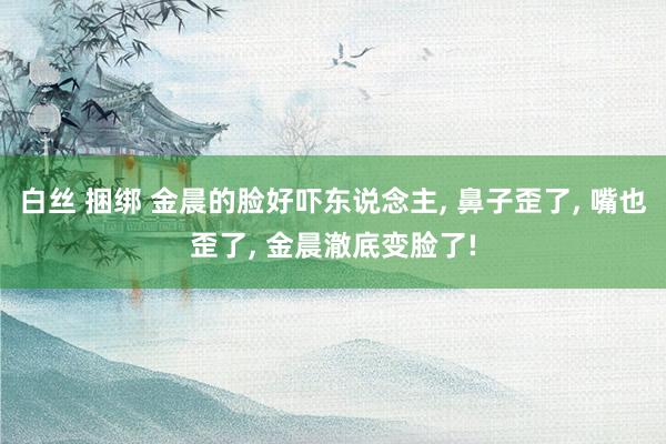 白丝 捆绑 金晨的脸好吓东说念主， 鼻子歪了， 嘴也歪了， 金晨澈底变脸了!