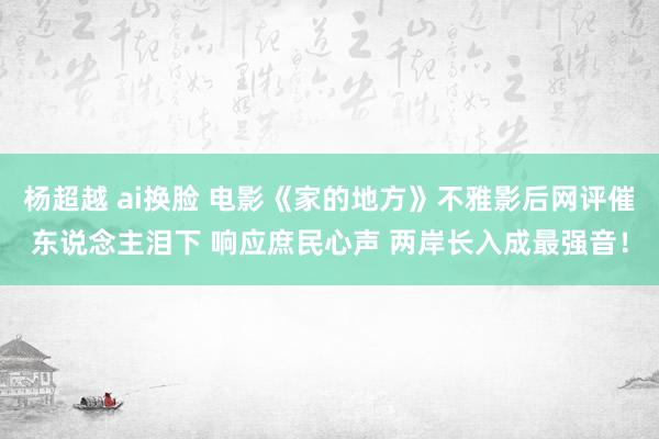 杨超越 ai换脸 电影《家的地方》不雅影后网评催东说念主泪下 响应庶民心声 两岸长入成最强音！