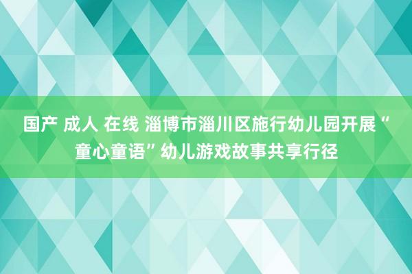 国产 成人 在线 淄博市淄川区施行幼儿园开展“童心童语”幼儿游戏故事共享行径
