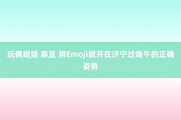 玩偶姐姐 麻豆 用Emoji掀开在济宁过端午的正确姿势